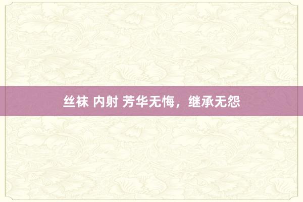 丝袜 内射 芳华无悔，继承无怨