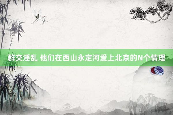 群交淫乱 他们在西山永定河爱上北京的N个情理