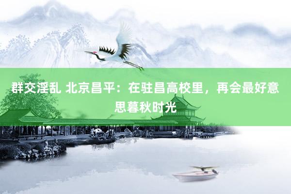 群交淫乱 北京昌平：在驻昌高校里，再会最好意思暮秋时光