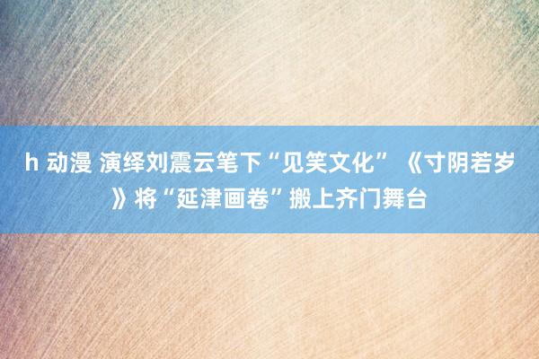 h 动漫 演绎刘震云笔下“见笑文化” 《寸阴若岁》将“延津画卷”搬上齐门舞台