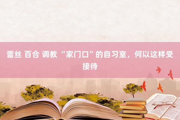 蕾丝 百合 调教 “家门口”的自习室，何以这样受接待
