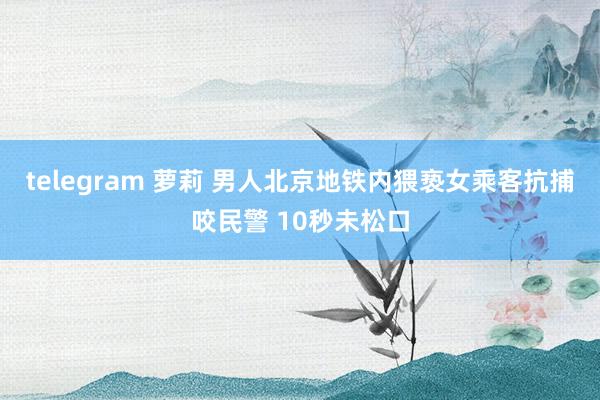 telegram 萝莉 男人北京地铁内猥亵女乘客抗捕咬民警 10秒未松口