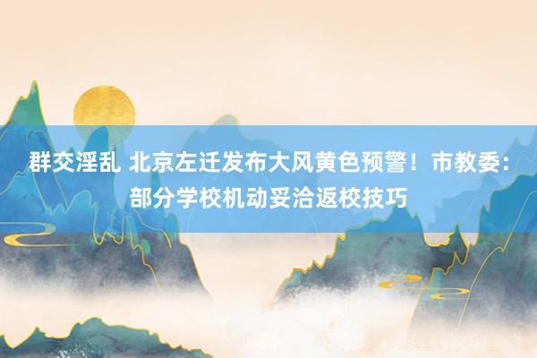 群交淫乱 北京左迁发布大风黄色预警！市教委：部分学校机动妥洽返校技巧