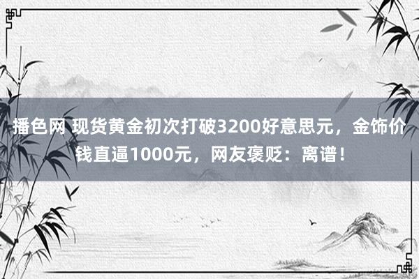 播色网 现货黄金初次打破3200好意思元，金饰价钱直逼1000元，网友褒贬：离谱！