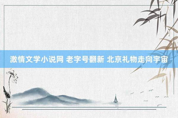 激情文学小说网 老字号翻新 北京礼物走向宇宙