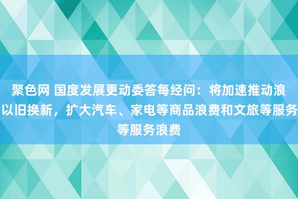 聚色网 国度发展更动委答每经问：将加速推动浪费品以旧换新，扩大汽车、家电等商品浪费和文旅等服务浪费