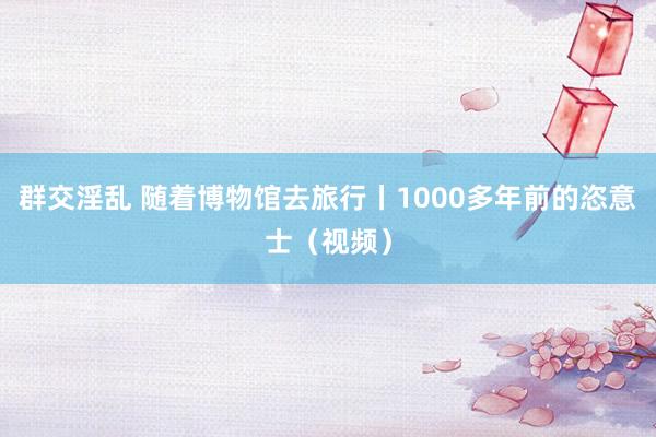 群交淫乱 随着博物馆去旅行丨1000多年前的恣意士（视频）