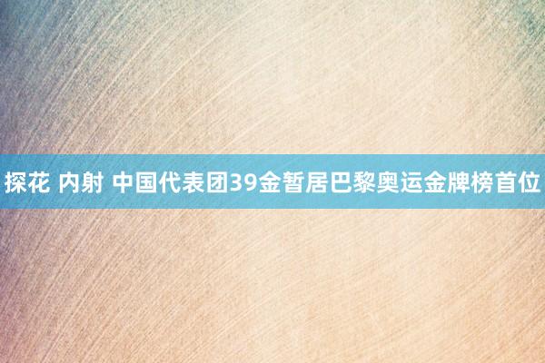 探花 内射 中国代表团39金暂居巴黎奥运金牌榜首位