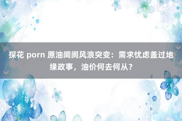 探花 porn 原油阛阓风浪突变：需求忧虑盖过地缘政事，油价何去何从？