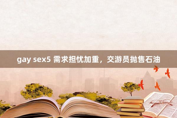 gay sex5 需求担忧加重，交游员抛售石油