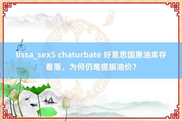 lissa_sex5 chaturbate 好意思国原油库存着落，为何仍难提振油价？