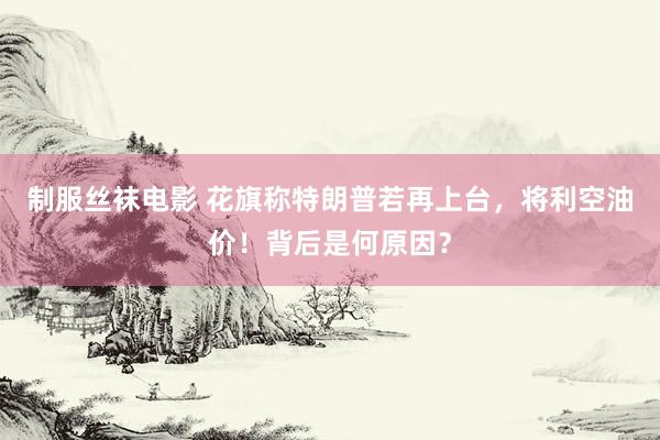 制服丝袜电影 花旗称特朗普若再上台，将利空油价！背后是何原因？