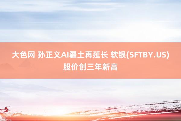 大色网 孙正义AI疆土再延长 软银(SFTBY.US)股价创三年新高