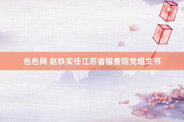 色色网 赵铁实任江苏省稽查院党组文书