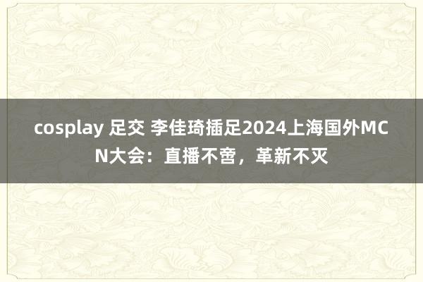 cosplay 足交 李佳琦插足2024上海国外MCN大会：直播不啻，革新不灭