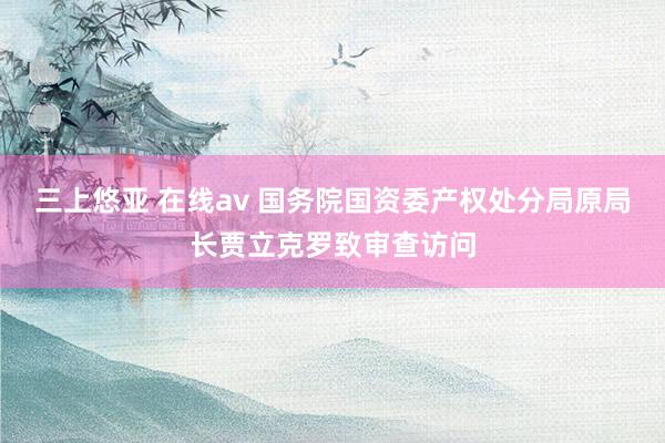 三上悠亚 在线av 国务院国资委产权处分局原局长贾立克罗致审查访问