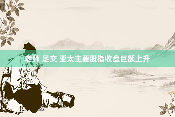 老师 足交 亚太主要股指收盘巨额上升