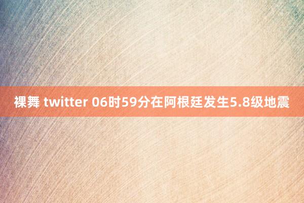 裸舞 twitter 06时59分在阿根廷发生5.8级地震