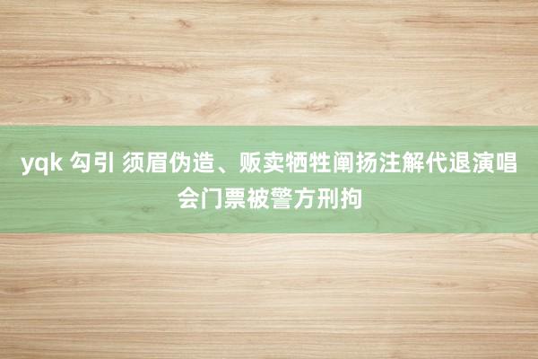 yqk 勾引 须眉伪造、贩卖牺牲阐扬注解代退演唱会门票被警方刑拘