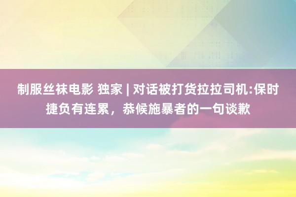 制服丝袜电影 独家 | 对话被打货拉拉司机:保时捷负有连累，恭候施暴者的一句谈歉