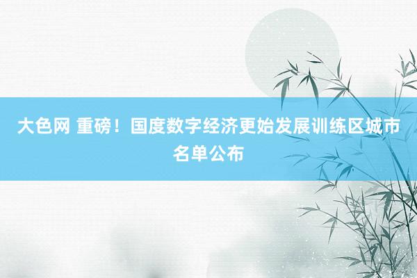 大色网 重磅！国度数字经济更始发展训练区城市名单公布