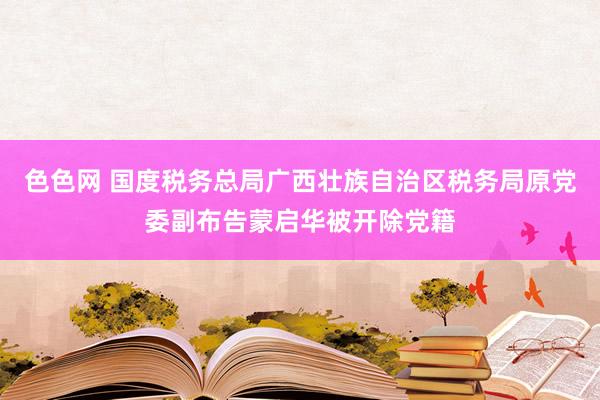 色色网 国度税务总局广西壮族自治区税务局原党委副布告蒙启华被开除党籍