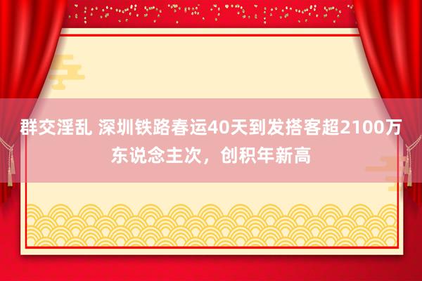 群交淫乱 深圳铁路春运40天到发搭客超2100万东说念主次，创积年新高