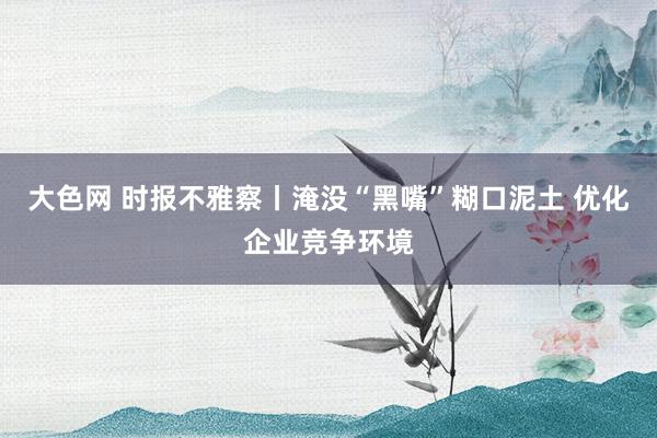大色网 时报不雅察丨淹没“黑嘴”糊口泥土 优化企业竞争环境