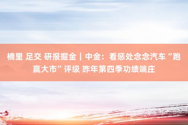 楠里 足交 研报掘金｜中金：看惩处念念汽车“跑赢大市”评级 昨年第四季功绩端庄