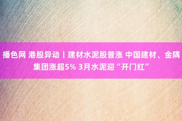 播色网 港股异动丨建材水泥股普涨 中国建材、金隅集团涨超5% 3月水泥迎“开门红”