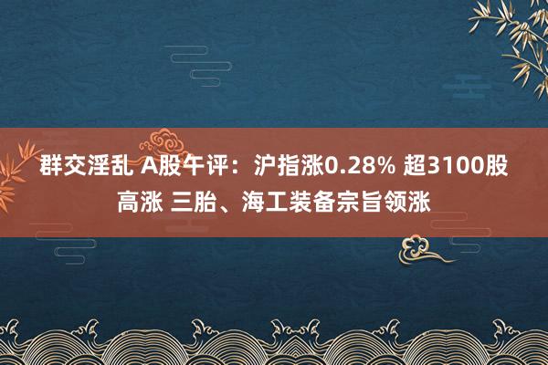 群交淫乱 A股午评：沪指涨0.28% 超3100股高涨 三胎、海工装备宗旨领涨