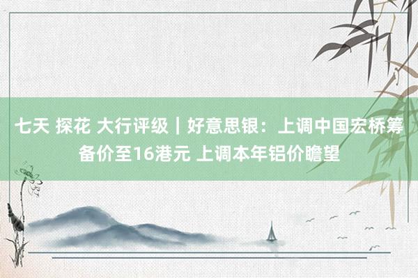 七天 探花 大行评级｜好意思银：上调中国宏桥筹备价至16港元 上调本年铝价瞻望