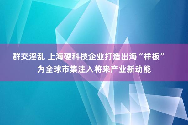 群交淫乱 上海硬科技企业打造出海“样板”    为全球市集注入将来产业新动能