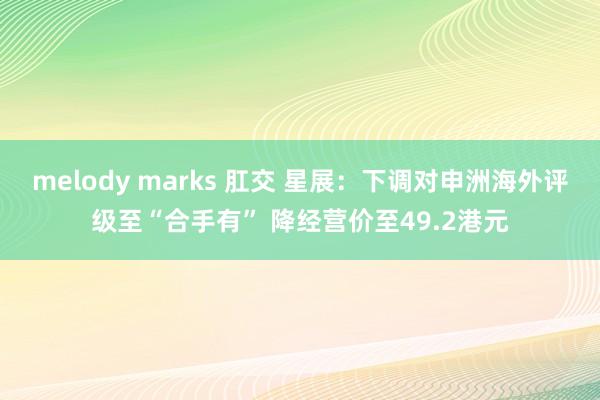 melody marks 肛交 星展：下调对申洲海外评级至“合手有” 降经营价至49.2港元