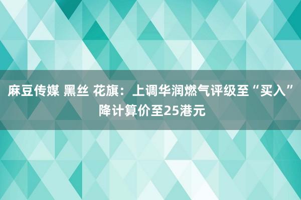 麻豆传媒 黑丝 花旗：上调华润燃气评级至“买入” 降计算价至25港元