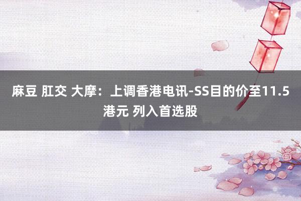 麻豆 肛交 大摩：上调香港电讯-SS目的价至11.5港元 列入首选股